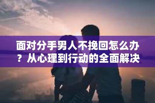 面对分手男人不挽回怎么办？从心理到行动的全面解决方案