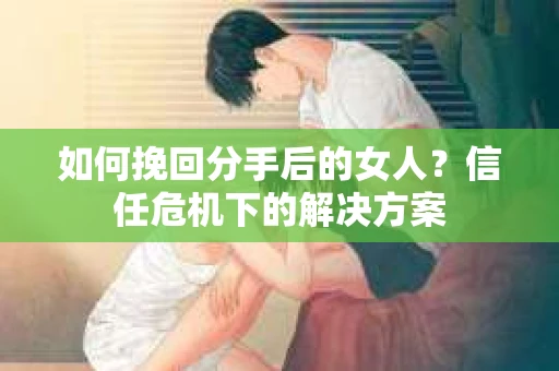 如何挽回分手后的女人？信任危机下的解决方案