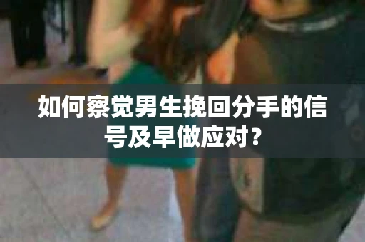 如何察觉男生挽回分手的信号及早做应对？