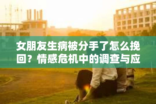 女朋友生病被分手了怎么挽回?情感危机中的调查与应对策略 女朋友生病被分手了怎么挽回?情感危机中的调查与应对策略