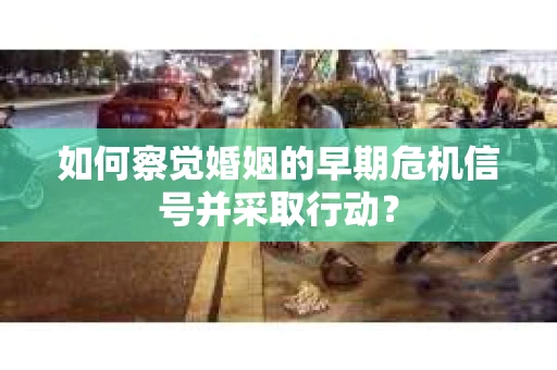 如何察觉婚姻的早期危机信号并采取行动？