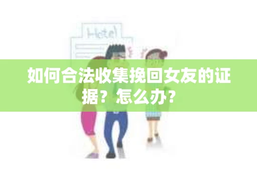 如何合法收集挽回女友的证据？怎么办？