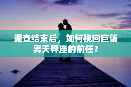 调查结束后，如何挽回巨蟹男天秤座的前任？