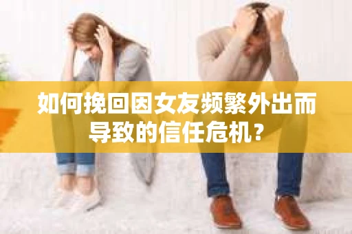 如何挽回因女友频繁外出而导致的信任危机？