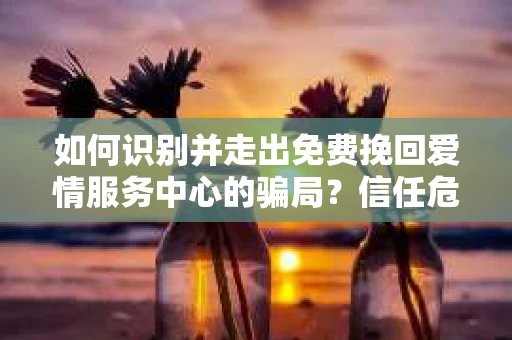如何识别并走出免费挽回爱情服务中心的骗局？信任危机解决方案