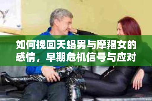 如何挽回天蝎男与摩羯女的感情，早期危机信号与应对策略