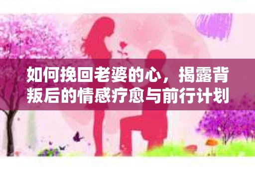 如何挽回老婆的心，揭露背叛后的情感疗愈与前行计划