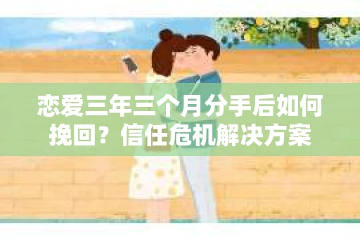 恋爱三年三个月分手后如何挽回？信任危机解决方案