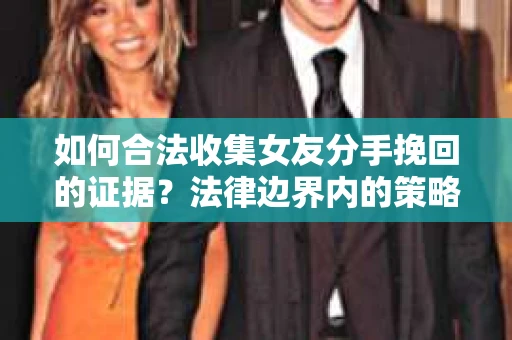 如何合法收集女友分手挽回的证据？法律边界内的策略与技巧