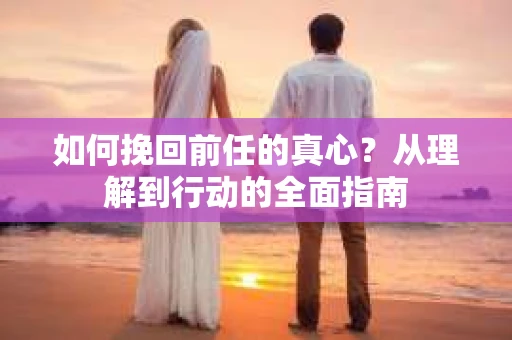 如何挽回前任的真心？从理解到行动的全面指南