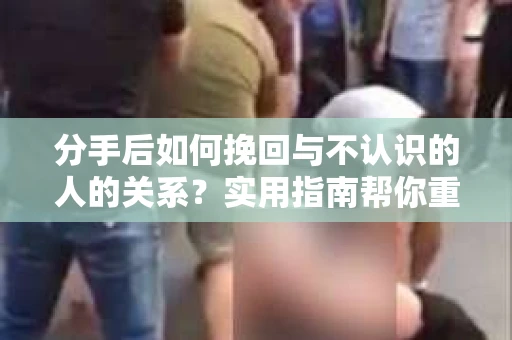分手后如何挽回与不认识的人的关系？实用指南帮你重拾失去的联结