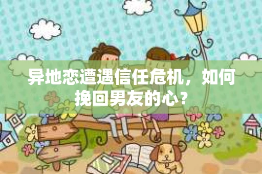异地恋遭遇信任危机，如何挽回男友的心？