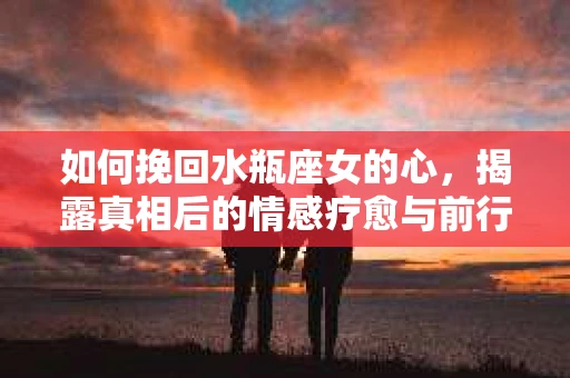 如何挽回水瓶座女的心，揭露真相后的情感疗愈与前行计划