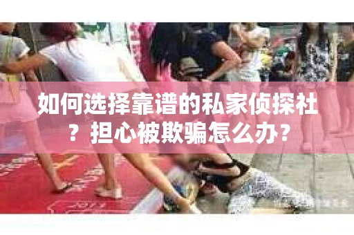 如何选择靠谱的私家侦探社？担心被欺骗怎么办？