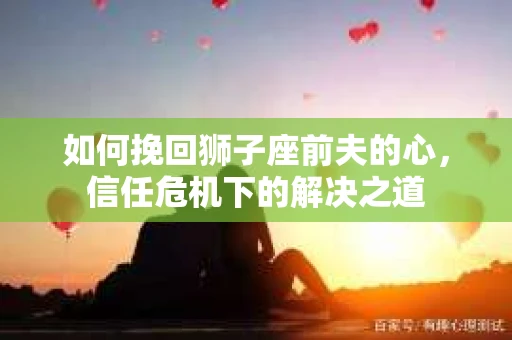 如何挽回狮子座前夫的心,信任危机下的解决之道 如何挽回狮子座前夫的心,信任危机下的解决之道