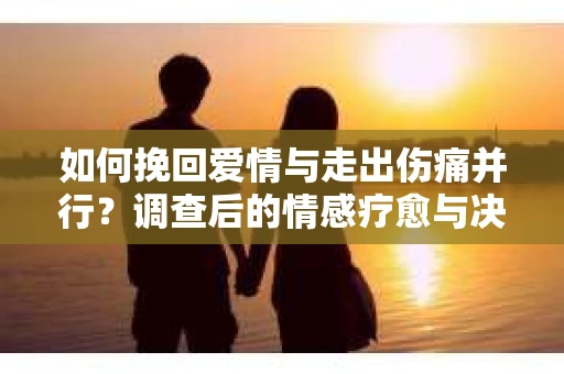如何挽回爱情与走出伤痛并行？调查后的情感疗愈与决策指南