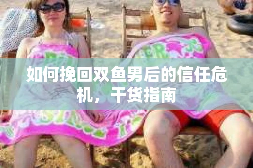 如何挽回双鱼男后的信任危机，干货指南