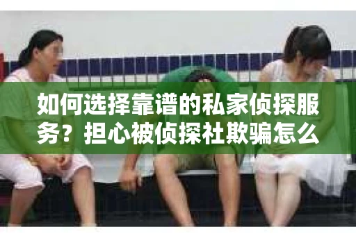 如何选择靠谱的私家侦探服务？担心被侦探社欺骗怎么办？