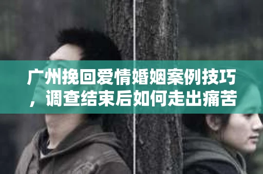 广州挽回爱情婚姻案例技巧，调查结束后如何走出痛苦并做出明智决策？