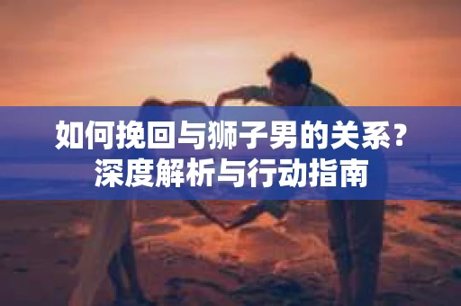 如何挽回与狮子男的关系？深度解析与行动指南