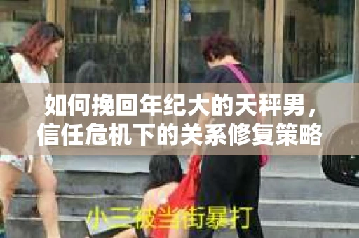 如何挽回年纪大的天秤男，信任危机下的关系修复策略