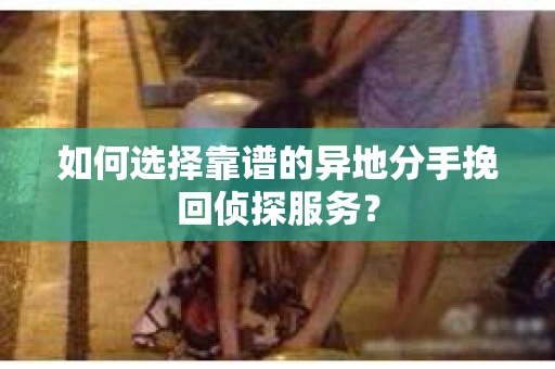 如何选择靠谱的异地分手挽回侦探服务？