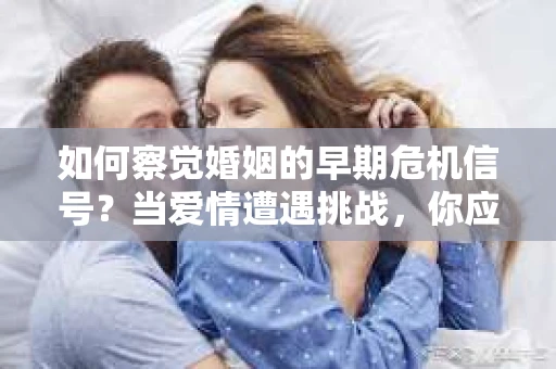 如何察觉婚姻的早期危机信号？当爱情遭遇挑战，你应该怎么办？