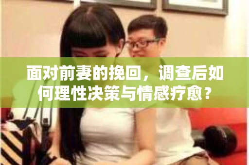 面对前妻的挽回，调查后如何理性决策与情感疗愈？