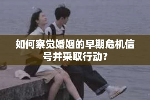 如何察觉婚姻的早期危机信号并采取行动？