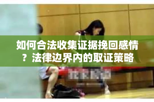 如何合法收集证据挽回感情？法律边界内的取证策略