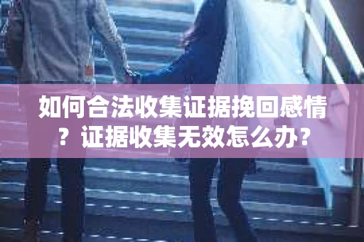 如何合法收集证据挽回感情？证据收集无效怎么办？