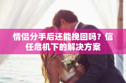 情侣分手后还能挽回吗？信任危机下的解决方案