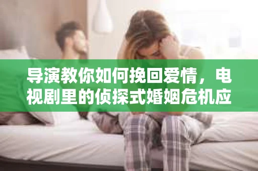 导演教你如何挽回爱情，电视剧里的侦探式婚姻危机应对法