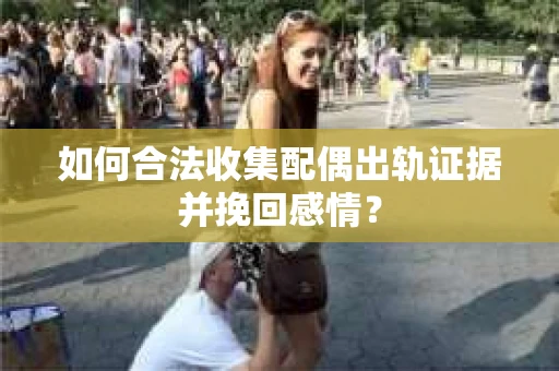 如何合法收集配偶出轨证据并挽回感情？