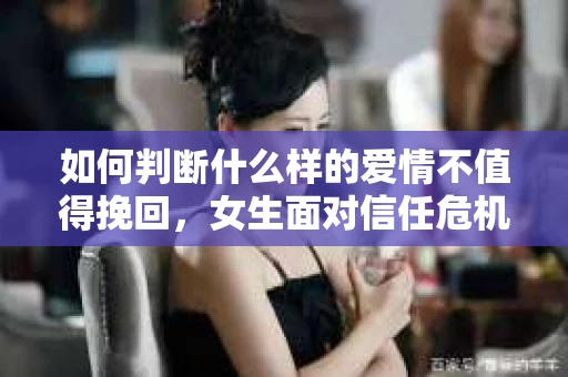 如何判断什么样的爱情不值得挽回，女生面对信任危机怎么办？