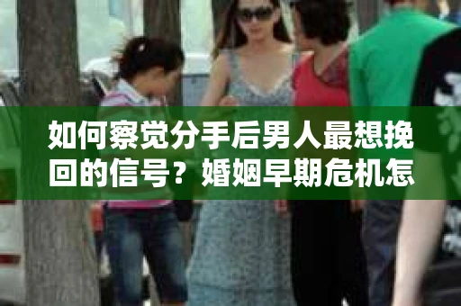 如何察觉分手后男人最想挽回的信号？婚姻早期危机怎么办？