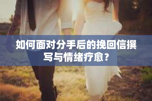 如何面对分手后的挽回信撰写与情绪疗愈？