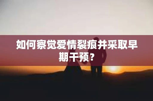 如何察觉爱情裂痕并采取早期干预？