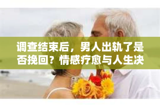 调查结束后，男人出轨了是否挽回？情感疗愈与人生决策的干货指南
