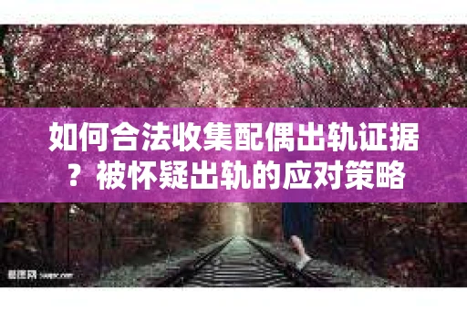 如何合法收集配偶出轨证据？被怀疑出轨的应对策略