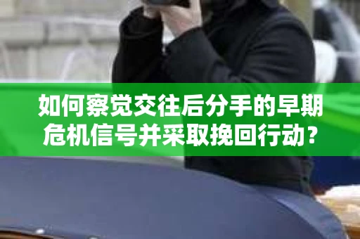 如何察觉交往后分手的早期危机信号并采取挽回行动？