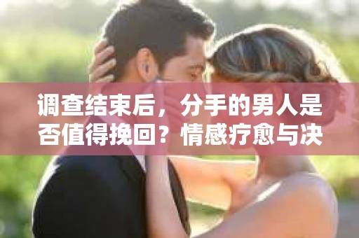 调查结束后，分手的男人是否值得挽回？情感疗愈与决策之路