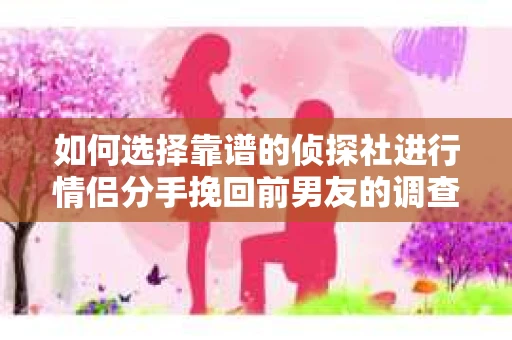 如何选择靠谱的侦探社进行情侣分手挽回前男友的调查？