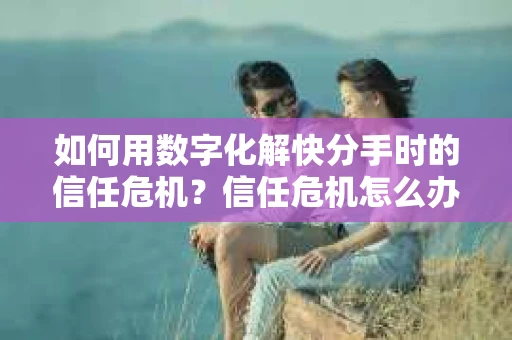 如何用数字化解快分手时的信任危机？信任危机怎么办？