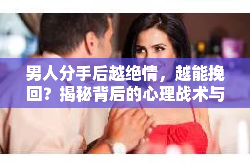 男人分手后越绝情，越能挽回？揭秘背后的心理战术与实际操作