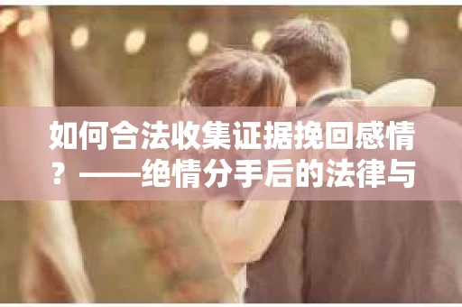 如何合法收集证据挽回感情？——绝情分手后的法律与取证策略