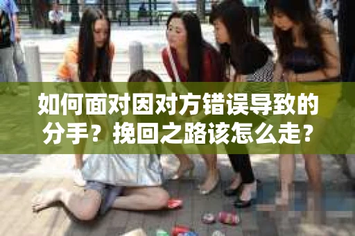 如何面对因对方错误导致的分手？挽回之路该怎么走？