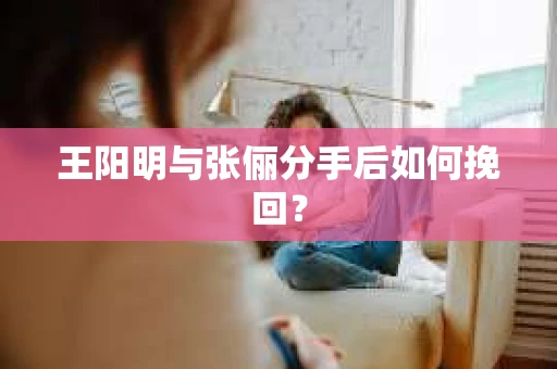 王阳明与张俪分手后如何挽回？