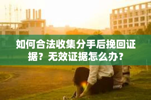 如何合法收集分手后挽回证据？无效证据怎么办？