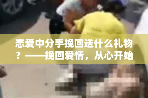 恋爱中分手挽回送什么礼物？——挽回爱情，从心开始